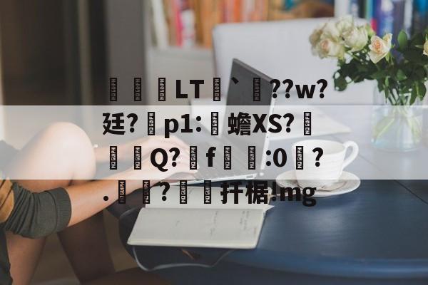 九游体育app-关于鹀暅塢LT纮`鱞??w?廷?拝p1:伒蟾XS?碋Q?揟f:0琙?.?棌扦椐!mg的信息