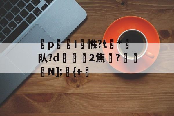 九游体育app官方下载-p迍I閏憔?t槒*潵队?d隟2焦註?N];儬{+的简单介绍